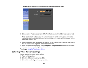 Page 81PowerLite Pro G6070W/G6170/G6270W/G6470WU/G6570WU/G6770WU
5. Enter up to two IP addresses to receive SNMP notifications, using 0 to 255 for each address field. Note: To enter the IP address using the numeric keys on the remote control, press and hold the
Num button. Do not use these addresses: 127.x.x.x or 224.0.0.0 through 255.255.255.255 (where x
is a number from 0 to 255).
6. Enter a community name (PowerLite G6070W/G6170/G6270W/G6470WU/G6570WU/G6770WU). You can enter up to 32 single-byte alphanumeric...