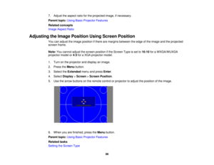 Page 987. Adjust the aspect ratio for the projected image, if necessary.
Parent topic:
Using Basic Projector Features
Related concepts
Image Aspect Ratio
Adjusting the Image Position Using Screen Position You can adjust the image position if there are margins between the edge of the image and the projected
screen frame.
Note:You cannot adjust the screen position if the Screen Type is set to 16:10for a WXGA/WUXGA
projector model or 4:3for a XGA projector model.
1. Turn on the projector and display an image.
2....