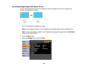 Page 109Correcting Image Shape with Quick Corner
You can use the projectors Quick Corner setting to correct the shape and size of an image that is
unevenly rectangular on all sides.
1. Turn on the projector and display an image.
Note: You can display a pattern to aid in adjusting the projected image using the Settings menu.
Note: You can also display a pattern to aid in adjusting the projected image using the Test Pattern
button on the remote control.
2. Press the Menubutton.
3. Select the Settingsmenu and press...