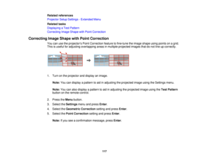 Page 117Related references
Projector Setup Settings - Extended Menu
Related tasks
Displaying a Test Pattern
Correcting Image Shape with Point Correction
Correcting Image Shape with Point Correction You can use the projectors Point Correction feature to fine-tune the image shape using points on a grid.
This is useful for adjusting overlapping areas in multiple projected images that do not line up correctly.
1. Turn on the projector and display an image.
Note: You can display a pattern to aid in adjusting the...