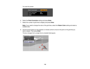 Page 118You see this screen:
6. Select the Point Correction setting and pressEnter.
7. Select the number of grid lines to display and press Enter.
Note: If you need to change the color of the grid lines, select the Pattern Colorsetting and select a
suitable color.
8. Use the arrow buttons on the projector or remote control to move to the point on the grid that you want to adjust. Then press Enter.
The box changes from a single line to a double-lined square.
118  