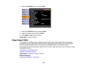 Page 1293. Select the
Extendedmenu and press Enter.
4. Select the Projectionsetting and press Enter.
5. Select a projection mode and press Enter.
6. Press MenuorEsc to exit the menus.
Parent topic: Projection Modes
Image Aspect Ratio The projector can display images in different width-to-height ratios called aspect ratios. Normally the
input signal from your video source determines the images aspect ratio. However, for certain images
you can change the aspect ratio to fit your screen by pressing a button on the...