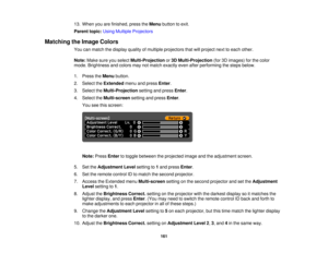 Page 16113. When you are finished, press the
Menubutton to exit.
Parent topic: Using Multiple Projectors
Matching the Image Colors You can match the display quality of multiple projectors that will project next to each other.
Note:Make sure you select Multi-Projectionor3D Multi-Projection (for 3D images) for the color
mode. Brightness and colors may not match exactly even after performing the steps below.
1. Press the Menubutton.
2. Select the Extendedmenu and press Enter.
3. Select the Multi-Projection setting...