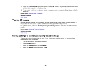 Page 16211. Adjust the
Color Correct. settings for green-to-red ( G/R) and blue-to-yellow (B/Y) balance for all the
levels on both projectors in the same way.
12. If you need to match more projectors, repeat these steps matching projector 3 to projector 2, 4 to 3, and so on.
Parent topic: Using Multiple Projectors
Related concepts
Color Mode
Viewing 3D Images Using an optional polarizer and 3D glasses, you can use two projectors to project and view passive 3D
images. See the instructions supplied with the...