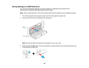 Page 167Saving Settings to a USB Flash Drive
You can save the projector settings you want to transfer to a USB flash drive (PowerLite Pro
G6070W/G6170/G6270W/G6470WU/G6570WU/G6770WU).
Note:Use an empty flash drive. If the drive contains other files, the transfer may not complete correctly.
1. Turn off the projector and unplug the power cord from the projectors power inlet.
2. Insert the flash drive into the wireless LAN module port.
Note: Connect the flash drive directly to the projector. Do not use a hub.
3....