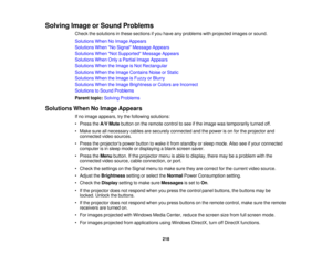 Page 218Solving Image or Sound Problems
Check the solutions in these sections if you have any problems with projected images or sound.
Solutions When No Image Appears
Solutions When No Signal Message Appears
Solutions When Not Supported Message Appears
Solutions When Only a Partial Image Appears
Solutions When the Image is Not Rectangular
Solutions When the Image Contains Noise or Static
Solutions When the Image is Fuzzy or Blurry
Solutions When the Image Brightness or Colors are Incorrect
Solutions to Sound...