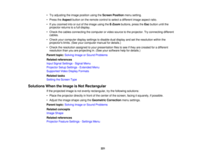 Page 221• Try adjusting the image position using the
Screen Positionmenu setting.
• Press the Aspectbutton on the remote control to select a different image aspect ratio.
• If you zoomed into or out of the image using the E-Zoombuttons, press the Escbutton until the
projector returns to a full display.
• Check the cables connecting the computer or video source to the projector. Try connecting different cables.
• Check your computer display settings to disable dual display and set the resolution within the...