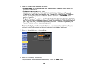 Page 596. Select the following basic options as necessary:
•Projector Name lets you enter a name up to 16 alphanumeric characters long to identify the
projector over the network.
• Web Remote Password (PowerLite Pro
G6070W/G6170/G6270W/G6470WU/G6570WU/G6770WU) or Web Control Password
(PowerLite Pro G6870/G6970WU) lets you enter a password up to 8 alphanumeric characters
long for accessing the projector over the web. (Default user name is EPSONWEB; default
password is admin.)
• Projector Keyword (PowerLite Pro...