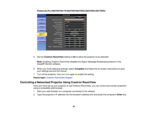 Page 87PowerLite Pro G6070W/G6170/G6270W/G6470WU/G6570WU/G6770WU
5. Set the Crestron RoomView setting toOnto allow the projector to be detected.
Note: Enabling Crestron RoomView disables the Epson Message Broadcasting feature in the
EasyMP Monitor software.
6. When you finish selecting settings, select Completeand follow the on-screen instructions to save
your settings and exit the menus.
7. Turn off the projector, then turn it on again to enable the setting.
Parent topic: Crestron RoomView Support
Controlling...