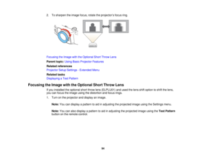 Page 942. To sharpen the image focus, rotate the projector’s focus ring.
Focusing the Image with the Optional Short Throw Lens
Parent topic:
Using Basic Projector Features
Related references
Projector Setup Settings - Extended Menu
Related tasks
Displaying a Test Pattern
Focusing the Image with the Optional Short Throw Lens If you installed the optional short throw lens (ELPLU01) and used the lens shift option to shift the lens,
you can focus the image using the distortion and focus rings.
1. Turn on the...