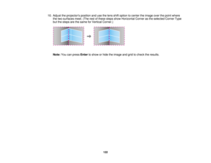 Page 12210. Adjust the projectors position and use the lens shift option to center the image over the point where
the two surfaces meet. (The rest of these steps show Horizontal Corner as the selected Corner Type
but the steps are the same for Vertical Corner.)
Note: You can press Enterto show or hide the image and grid to check the results.
122  