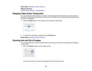 Page 137Parent topic:
Adjusting Projector Features
Related references
Projector Setup Settings - Extended Menu
Stopping Video Action Temporarily You can temporarily stop the action in a video or computer presentation and keep the current image on
the screen. Any sound or video action continues to run, however, so you cannot resume projection at the
point that you stopped it.
1. Press theFreezebutton on the remote control to stop the video action.
2. To restart the video action in progress, press Freezeagain....