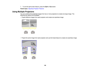 Page 1487. To exit the split screen feature, press the
SplitorEsc button.
Parent topic: Adjusting Projector Features
Using Multiple Projectors You can combine the projected images from two or more projectors to create one large image. The
following two options are available:
• Project different images from each projector and create one seamless image
• Project the same image from each projector and use the Scale feature to create one seamless image
148   