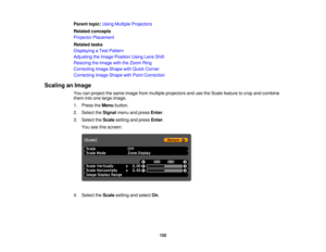 Page 152Parent topic:
Using Multiple Projectors
Related concepts
Projector Placement
Related tasks
Displaying a Test Pattern
Adjusting the Image Position Using Lens Shift
Resizing the Image with the Zoom Ring
Correcting Image Shape with Quick Corner
Correcting Image Shape with Point Correction
Scaling an Image You can project the same image from multiple projectors and use the Scale feature to crop and combine
them into one large image.
1. Press theMenubutton.
2. Select the Signalmenu and press Enter.
3. Select...