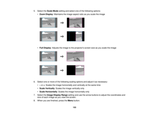 Page 1535. Select the
Scale Modesetting and select one of the following options:
• Zoom Display: Maintains the image aspect ratio as you scale the image
• Full Display: Adjusts the image to the projectors screen size as you scale the image
6. Select one or more of the following scaling options and adjust it as necessary: •–or +: Scales the image horizontally and vertically at the same time
• Scale Vertically: Scales the image vertically only
• Scale Horizontally: Scales the image horizontally only
7. Select the...