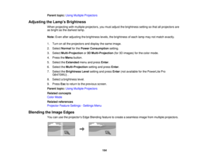 Page 154Parent topic:
Using Multiple Projectors
Adjusting the Lamps Brightness When projecting with multiple projectors, you must adjust the brightness setting so that all projectors are
as bright as the darkest lamp.
Note:Even after adjusting the brightness levels, the brightness of each lamp may not match exactly.
1. Turn on all the projectors and display the same image.
2. Select Normalfor thePower Consumption setting.
3. Select Multi-Projection or3D Multi-Projection (for 3D images) for the color mode.
4....