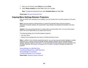 Page 1667. When you are finished, select
Returnand press Enter.
8. Select Setup complete and selectYesto save your changes.
Note: To delete all scheduled events, select Schedule Resetand selectYes.
Parent topic: Saving a Scheduled Event
Copying Menu Settings Between Projectors After you select menu settings for your projector, you can transfer them to another projector of the same
model.
Note:Copy the projectors settings before you adjust the projected image using the projectors
Geometric Correction settings....