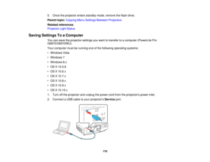 Page 1705. Once the projector enters standby mode, remove the flash drive.
Parent topic:
Copying Menu Settings Between Projectors
Related references
Projector Light Status
Saving Settings To a Computer You can save the projector settings you want to transfer to a computer (PowerLite Pro
G6870/G6970WU).
Your computer must be running one of the following operating systems:
• Windows Vista
• Windows 7
• Windows 8.x
• OS X 10.5.8
• OS X 10.6.x
• OS X 10.7.x
• OS X 10.8.x
• OS X 10.9.x
• OS X 10.10.x
1. Turn off the...