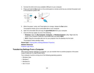 Page 1713. Connect the other end to any available USB port on your computer.
4. Press and hold the
Escbutton on the control panel or remote control as you connect the power cord
to the projectors power inlet.
5. When the power, Lamp, and Temp lights turn orange, release the Escbutton.
The projector shows up as a removable disk on your computer.
6. Open the removable disk and copy the pjconfdata.binfile to your computer.
7. Once the file has copied, do one of the following: •Windows: Open theMy Computer,...