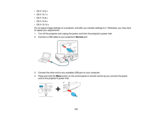 Page 172• OS X 10.6.x
• OS X 10.7.x
• OS X 10.8.x
• OS X 10.9.x
• OS X 10.10.x
Do not adjust image settings on a projector until after you transfer settings to it. Otherwise, you may have
to repeat your adjustments.
1. Turn off the projector and unplug the power cord from the projectors power inlet.
2. Connect a USB cable to your projectors
Serviceport.
3. Connect the other end to any available USB port on your computer.
4. Press and hold the Menubutton on the control panel or remote control as you connect the...