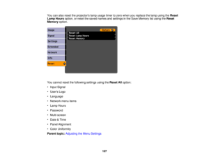 Page 197You can also reset the projectors lamp usage timer to zero when you replace the lamp using the
Reset
Lamp Hours option, or reset the saved names and settings in the Save Memory list using the Reset
Memory option.
You cannot reset the following settings using the Reset Alloption:
• Input Signal
• Users Logo
• Language
• Network menu items
• Lamp Hours
• Password
• Multi-screen
• Date & Time
• Panel Alignment
• Color Uniformity
Parent topic: Adjusting the Menu Settings
197 