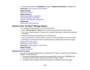 Page 219• For sources connected to the
DisplayPort, change theDisplayPort EQ Settingin the Signal menu.
Parent topic: Solving Image or Sound Problems
Related concepts
Projector Connections
Related references
Image Quality Settings - Image Menu
Input Signal Settings - Signal Menu
Projector Feature Settings - Settings Menu
Related tasks
Unlocking the Projectors Buttons
Solutions When No Signal Message Appears If the No Signal message appears, try the following solutions:
• Press theSource Search orSearch button...