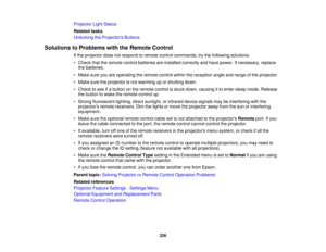 Page 226Projector Light Status
Related tasks
Unlocking the Projectors Buttons
Solutions to Problems with the Remote Control If the projector does not respond to remote control commands, try the following solutions:
• Check that the remote control batteries are installed correctly and have power. If necessary, replacethe batteries.
• Make sure you are operating the remote control within the reception angle and range of the projector.
• Make sure the projector is not warming up or shutting down.
• Check to see if...