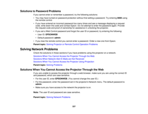 Page 227Solutions to Password Problems
If you cannot enter or remember a password, try the following solutions:
• You may have turned on password protection without first setting a password. Try entering 0000using
the remote control.
• If you have entered an incorrect password too many times and see a message displaying a request code, write down the code and contact Epson. Do not attempt to enter the password again. Provide
the request code and proof of ownership for assistance in unlocking the projector.
• If...