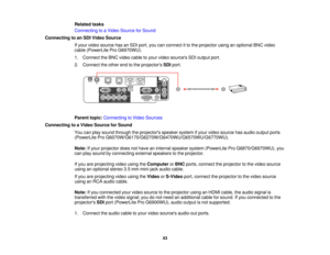 Page 43Related tasks
Connecting to a Video Source for Sound
Connecting to an SDI Video Source If your video source has an SDI port, you can connect it to the projector using an optional BNC video
cable (PowerLite Pro G6970WU).
1. Connect the BNC video cable to your video sources SDI output port.
2. Connect the other end to the projectors SDIport.
Parent topic: Connecting to Video Sources
Connecting to a Video Source for Sound You can play sound through the projectors speaker system if your video source has...