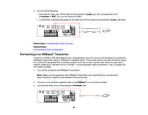 Page 442. Do one of the following:
• Connect the other end of the cable to the projectors Audioport that corresponds to the
Computer orBNC port you are using for video.
• Connect the red and white plugs on the other end of the cable to the projectors Audio L-Rports.
Parent topic: Connecting to Video Sources
Related tasks
Connecting to External Speakers
Connecting to an HDBaseT Transmitter To send an HDMI or RS-232C signal over a long distance, you can connect the projector to an optional
HDBaseT transmitter...