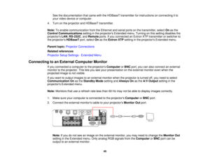 Page 45See the documentation that came with the HDBaseT transmitter for instructions on connecting it to
your video device or computer.
4. Turn on the projector and HDBaseT transmitter.
Note: To enable communication from the Ethernet and serial ports on the transmitter, select Onas the
Control Communications setting in the projectors Extended menu. Turning on this setting disables the
projectors LAN,RS-232C, and Remoteports. If you connected an Extron XTP transmitter or switcher to
the projectors HDBaseTport,...