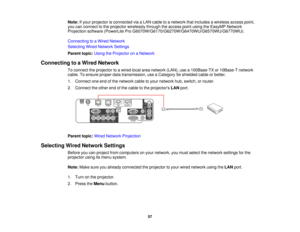 Page 57Note:
If your projector is connected via a LAN cable to a network that includes a wireless access point,
you can connect to the projector wirelessly through the access point using the EasyMP Network
Projection software (PowerLite Pro G6070W/G6170/G6270W/G6470WU/G6570WU/G6770WU).
Connecting to a Wired Network
Selecting Wired Network Settings
Parent topic: Using the Projector on a Network
Connecting to a Wired Network To connect the projector to a wired local area network (LAN), use a 100Base-TX or...