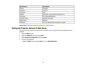 Page 77Specification
Description
Format PKCS#12
Extension PFX/P12
Encryption RSA
Hashes MD5/SHA-1/SHA-256/SHA-384/SHA-512
Key length 512/1024/2048/4096 bit
Common name Network host name
Organization Optional
Password Up to 32 alphanumeric characters; required
Parent topic: Registering Digital Certificates from a Web Browser
Setting Up Projector Network E-Mail Alerts You can set up the projector to send you an e-mail alert over the network if there is a problem with the
projector.
1. Press theMenubutton.
2....