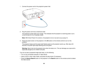 Page 901. Connect the power cord to the projectors power inlet.
2. Plug the power cord into an electrical outlet.
The projectors power light turns orange. This indicates that the projector is receiving power, but is
not yet turned on (it is in standby mode).
Note: With Direct Power On turned on, the projector turns on as soon as you plug it in.
3. Press the power button on the projector or the Onbutton on the remote control to turn on the
projector.
The projector beeps and the power light flashes green as the...