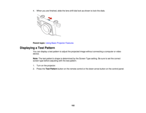 Page 1024. When you are finished, slide the lens shift dial lock as shown to lock the dials.
Parent topic:
Using Basic Projector Features
Displaying a Test Pattern You can display a test pattern to adjust the projected image without connecting a computer or video
device.
Note:The test patterns shape is determined by the Screen Type setting. Be sure to set the correct
screen type before adjusting with the test pattern.
1. Turn on the projector.
2. Press the Test Patternbutton on the remote control or the down...