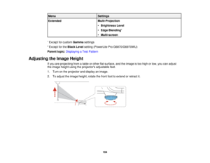 Page 104Menu
Settings
Extended Multi-Projection
•Brightness Level
• Edge Blending 2
• Multi-screen
1 Except for custom Gammasettings
2 Except for the Black Levelsetting (PowerLite Pro G6870/G6970WU)
Parent topic: Displaying a Test Pattern
Adjusting the Image Height If you are projecting from a table or other flat surface, and the image is too high or low, you can adjust
the image height using the projectors adjustable feet.
1. Turn on the projector and display an image.
2. To adjust the image height, rotate the...