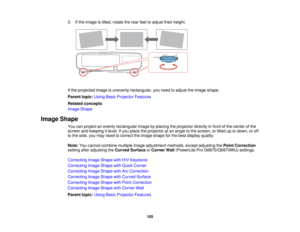 Page 1053. If the image is tilted, rotate the rear feet to adjust their height.
If the projected image is unevenly rectangular, you need to adjust the image shape.
Parent topic:
Using Basic Projector Features
Related concepts
Image Shape
Image Shape You can project an evenly rectangular image by placing the projector directly in front of the center of the
screen and keeping it level. If you place the projector at an angle to the screen, or tilted up or down, or off
to the side, you may need to correct the image...