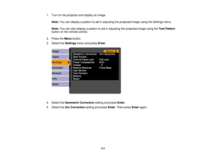 Page 1111. Turn on the projector and display an image.
Note: You can display a pattern to aid in adjusting the projected image using the Settings menu.
Note: You can also display a pattern to aid in adjusting the projected image using the Test Pattern
button on the remote control.
2. Press the Menubutton.
3. Select the Settingsmenu and press Enter.
4. Select the Geometric Correction setting and pressEnter.
5. Select the Arc Correction setting and press Enter. Then press Enteragain.
111 