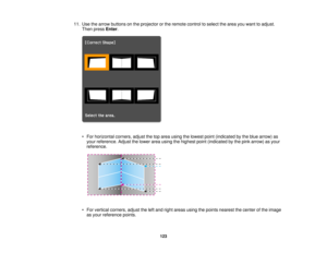 Page 12311. Use the arrow buttons on the projector or the remote control to select the area you want to adjust.
Then press Enter.
• For horizontal corners, adjust the top area using the lowest point (indicated by the blue arrow) as your reference. Adjust the lower area using the highest point (indicated by the pink arrow) as your
reference.
• For vertical corners, adjust the left and right areas using the points nearest the center of the image as your reference points.
123  