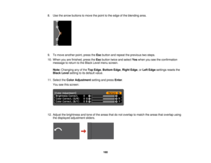 Page 1608. Use the arrow buttons to move the point to the edge of the blending area.
9. To move another point, press the
Escbutton and repeat the previous two steps.
10. When you are finished, press the Escbutton twice and select Yeswhen you see the confirmation
message to return to the Black Level menu screen.
Note: Changing any of the Top Edge,Bottom Edge, Right Edge, or Left Edgesettings resets the
Black Level setting to its default value.
11. Select the Color Adjustment setting and pressEnter.
You see this...