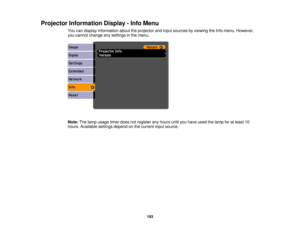 Page 193Projector Information Display - Info Menu
You can display information about the projector and input sources by viewing the Info menu. However,
you cannot change any settings in the menu.
Note:The lamp usage timer does not register any hours until you have used the lamp for at least 10
hours. Available settings depend on the current input source.
193 