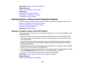 Page 225Parent topic:
Solving Image or Sound Problems
Related references
Projector Setup Settings - Extended Menu
Related tasks
Connecting to a Computer for Sound
Connecting to a Video Source for Sound
Connecting to External Speakers
Solving Projector or Remote Control Operation Problems Check the solutions in these sections if you have problems operating the projector or remote control.
Solutions to Projector Power or Shut-Off Problems
Solutions to Problems with the Remote Control
Solutions to Password...
