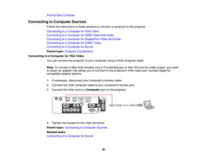 Page 36Product Box Contents
Connecting to Computer Sources Follow the instructions in these sections to connect a computer to the projector.
Connecting to a Computer for VGA Video
Connecting to a Computer for HDMI Video and Audio
Connecting to a Computer for DisplayPort Video and Audio
Connecting to a Computer for 5 BNC Video
Connecting to a Computer for Sound
Parent topic:Projector Connections
Connecting to a Computer for VGA Video You can connect the projector to your computer using a VGA computer cable....