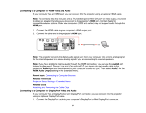 Page 37Connecting to a Computer for HDMI Video and Audio
If your computer has an HDMI port, you can connect it to the projector using an optional HDMI cable.
Note:To connect a Mac that includes only a Thunderbolt port or Mini-DVI port for video output, you need
to obtain an adapter that allows you to connect to the projectors HDMIport. Contact Apple for
compatible adapter options. Older Mac computers (2009 and earlier) may not support audio through the
HDMI port.
1. Connect the HDMI cable to your computers HDMI...