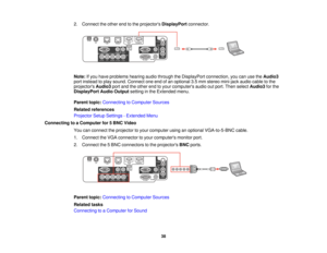 Page 382. Connect the other end to the projectors
DisplayPortconnector.
Note: If you have problems hearing audio through the DisplayPort connection, you can use the Audio3
port instead to play sound. Connect one end of an optional 3.5 mm stereo mini-jack audio cable to the
projectors Audio3port and the other end to your computers audio out port. Then select Audio3for the
DisplayPort Audio Output setting in the Extended menu.
Parent topic: Connecting to Computer Sources
Related references
Projector Setup...