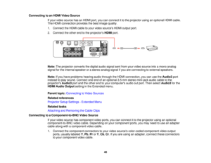 Page 40Connecting to an HDMI Video Source
If your video source has an HDMI port, you can connect it to the projector using an optional HDMI cable.
The HDMI connection provides the best image quality.
1. Connect the HDMI cable to your video sources HDMI output port.
2. Connect the other end to the projectors HDMIport.
Note: The projector converts the digital audio signal sent from your video source into a mono analog
signal for the internal speaker or a stereo analog signal if you are connecting to external...