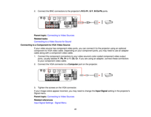 Page 412. Connect the BNC connectors to the projectors
R/Cr/Pr,G/Y,B/Cb/Pb ports.
Parent topic: Connecting to Video Sources
Related tasks
Connecting to a Video Source for Sound
Connecting to a Component-to-VGA Video Source If your video source has component video ports, you can connect it to the projector using an optional
component-to-VGA video cable. Depending on your component ports, you may need to use an adapter
cable along with a component video cable.
1. Connect the component connectors to your video...