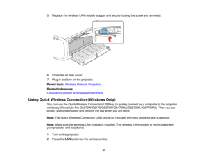 Page 635. Replace the wireless LAN module stopper and secure it using the screw you removed.
6. Close the air filter cover.
7. Plug in and turn on the projector.
Parent topic:
Wireless Network Projection
Related references
Optional Equipment and Replacement Parts
Using Quick Wireless Connection (Windows Only) You can use the Quick Wireless Connection USB key to quickly connect your computer to the projector
wirelessly (PowerLite Pro G6070W/G6170/G6270W/G6470WU/G6570WU/G6770WU). Then you can
project your...