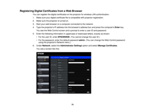 Page 75Registering Digital Certificates from a Web Browser
You can register the digital certificates on the projector for wireless LAN authentication.
1. Make sure your digital certificate file is compatible with projector registration.
2. Make sure the projector is turned on.
3. Start your web browser on a computer connected to the network.
4. Type the projectors IP address into the browsers address box and press the computers Enterkey.
You see the Web Control screen and a prompt to enter a user ID and...
