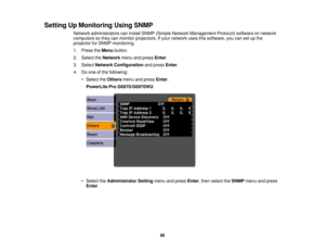 Page 80Setting Up Monitoring Using SNMP
Network administrators can install SNMP (Simple Network Management Protocol) software on network
computers so they can monitor projectors. If your network uses this software, you can set up the
projector for SNMP monitoring.
1. Press theMenubutton.
2. Select the Networkmenu and press Enter.
3. Select Network Configuration and pressEnter.
4. Do one of the following: • Select the Othersmenu and press Enter.
PowerLite Pro G6870/G6970WU
• Select the Administrator Setting menu...